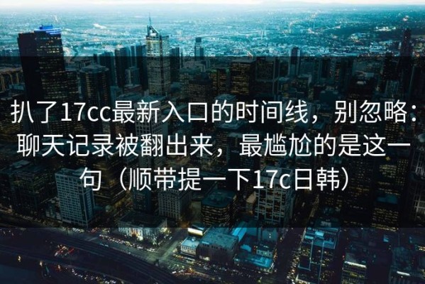 扒了17cc最新入口的时间线，别忽略：聊天记录被翻出来，最尴尬的是这一句（顺带提一下17c日韩）