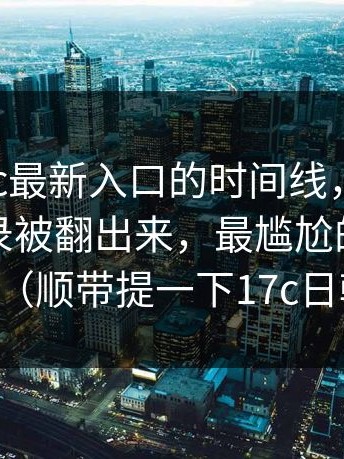 扒了17cc最新入口的时间线，别忽略：聊天记录被翻出来，最尴尬的是这一句（顺带提一下17c日韩）