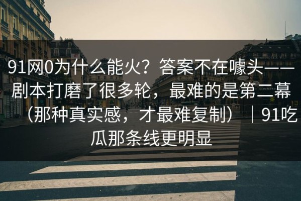 91网0为什么能火？答案不在噱头——剧本打磨了很多轮，最难的是第二幕（那种真实感，才最难复制）｜91吃瓜那条线更明显