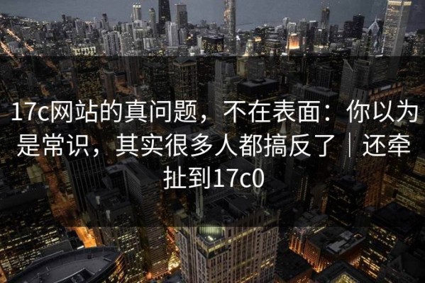17c网站的真问题，不在表面：你以为是常识，其实很多人都搞反了｜还牵扯到17c0