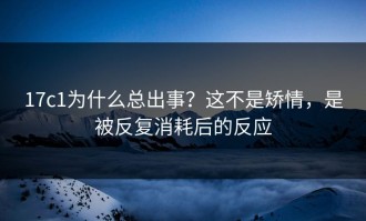 17c1为什么总出事？这不是矫情，是被反复消耗后的反应