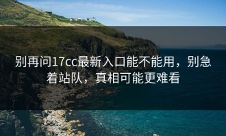 别再问17cc最新入口能不能用，别急着站队，真相可能更难看
