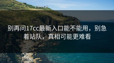 别再问17cc最新入口能不能用，别急着站队，真相可能更难看