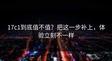 17c1到底值不值？把这一步补上，体验立刻不一样
