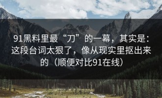 91黑料里最“刀”的一幕，其实是：这段台词太狠了，像从现实里抠出来的（顺便对比91在线）