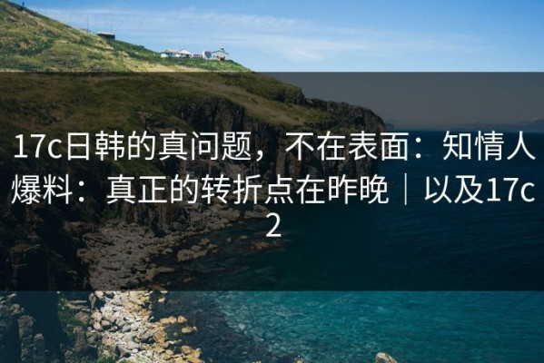 17c日韩的真问题，不在表面：知情人爆料：真正的转折点在昨晚｜以及17c2
