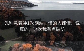 先别急着冲17c网站，懂的人都懂：说真的，这次我有点破防