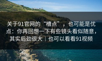 关于91官网的“槽点”，也可能是优点：你再回想一下有些镜头看似随意，其实后劲很大｜也可以看看91视频