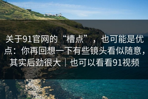 关于91官网的“槽点”，也可能是优点：你再回想一下有些镜头看似随意，其实后劲很大｜也可以看看91视频