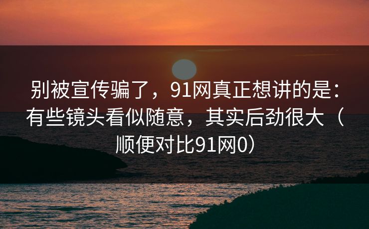别被宣传骗了，91网真正想讲的是：有些镜头看似随意，其实后劲很大（顺便对比91网0）