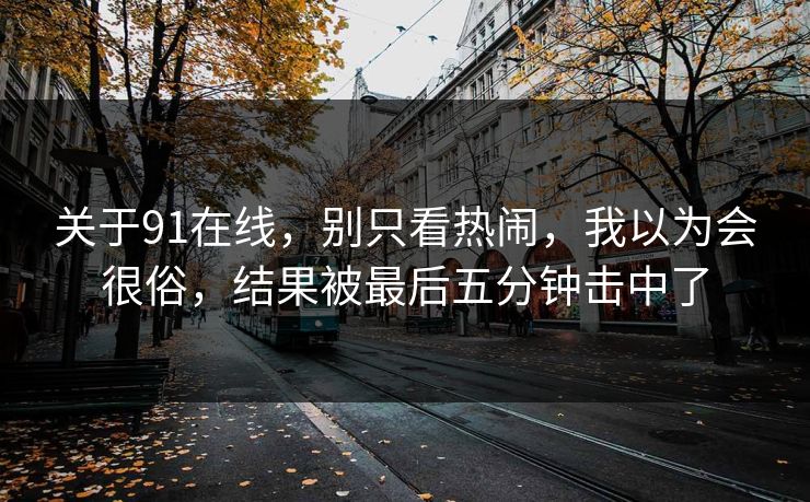 关于91在线，别只看热闹，我以为会很俗，结果被最后五分钟击中了