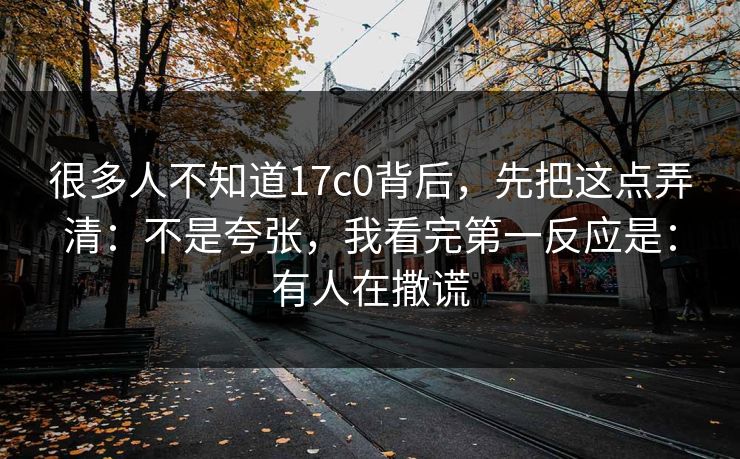 很多人不知道17c0背后，先把这点弄清：不是夸张，我看完第一反应是：有人在撒谎