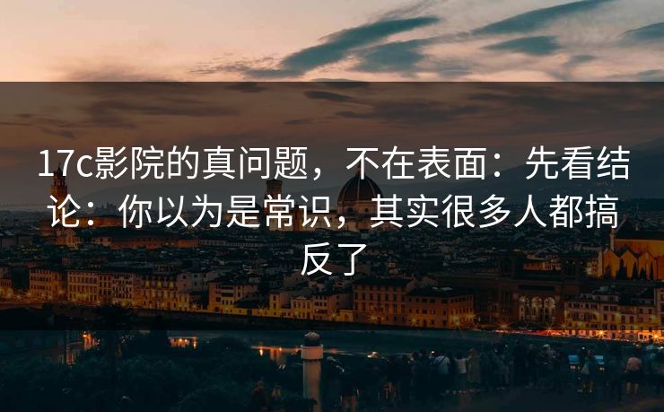 17c影院的真问题，不在表面：先看结论：你以为是常识，其实很多人都搞反了