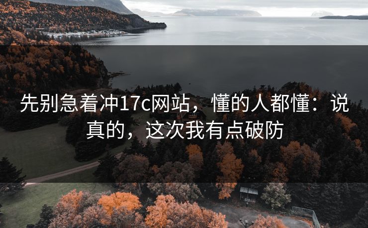先别急着冲17c网站，懂的人都懂：说真的，这次我有点破防