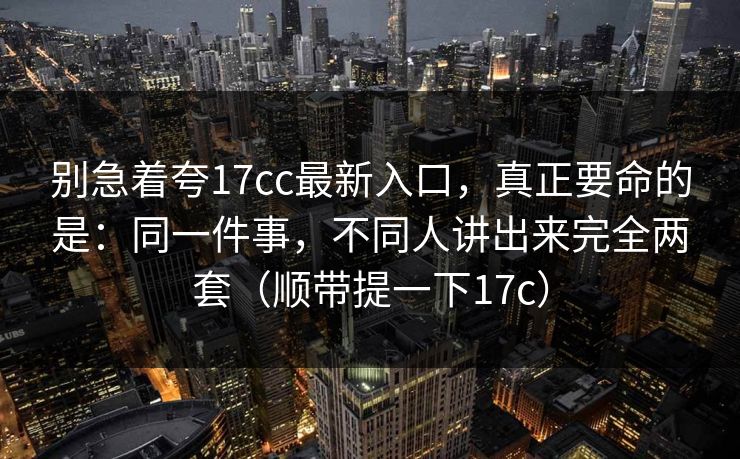 别急着夸17cc最新入口，真正要命的是：同一件事，不同人讲出来完全两套（顺带提一下17c）