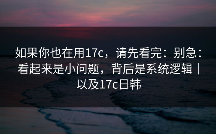 如果你也在用17c，请先看完：别急：看起来是小问题，背后是系统逻辑｜以及17c日韩