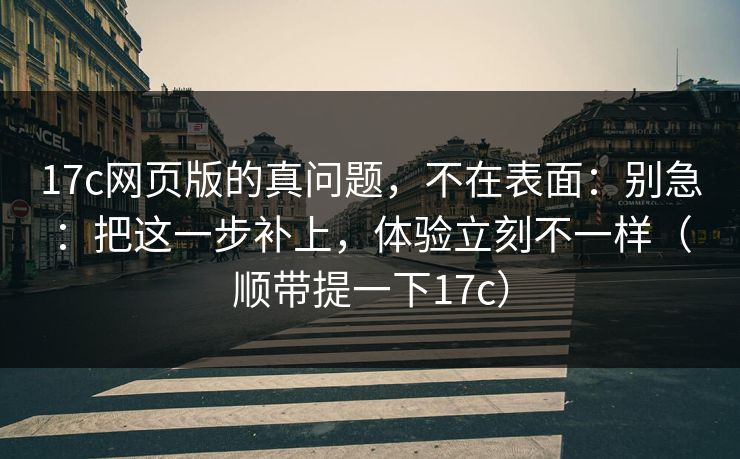 17c网页版的真问题，不在表面：别急：把这一步补上，体验立刻不一样（顺带提一下17c）