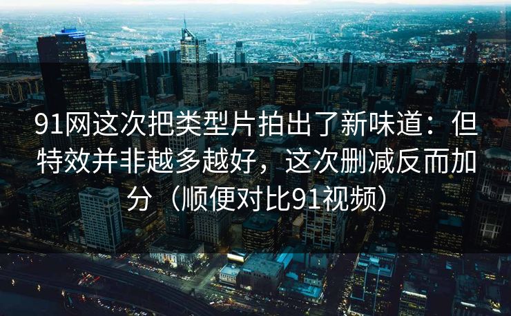 91网这次把类型片拍出了新味道：但特效并非越多越好，这次删减反而加分（顺便对比91视频）