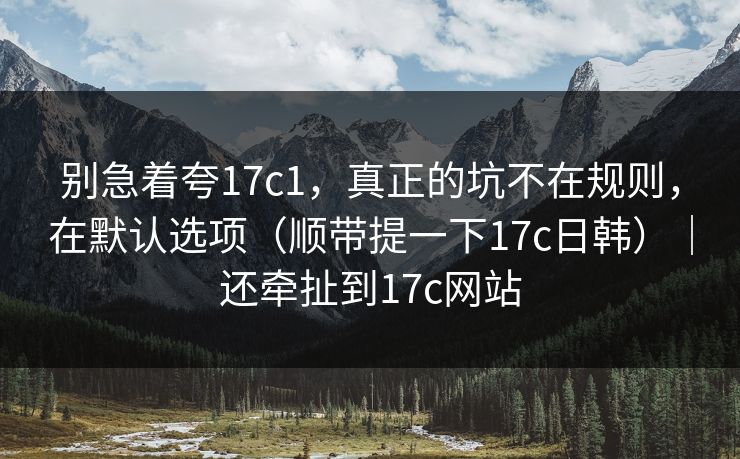 别急着夸17c1，真正的坑不在规则，在默认选项（顺带提一下17c日韩）｜还牵扯到17c网站