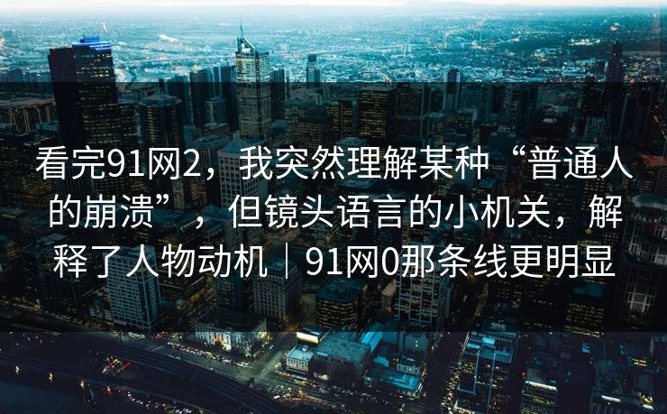 看完91网2，我突然理解某种“普通人的崩溃”，但镜头语言的小机关，解释了人物动机｜91网0那条线更明显