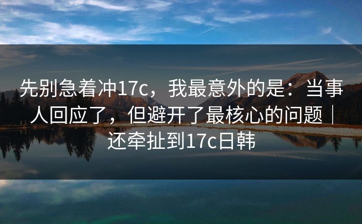 先别急着冲17c，我最意外的是：当事人回应了，但避开了最核心的问题｜还牵扯到17c日韩