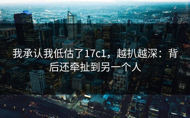 我承认我低估了17c1，越扒越深：背后还牵扯到另一个人