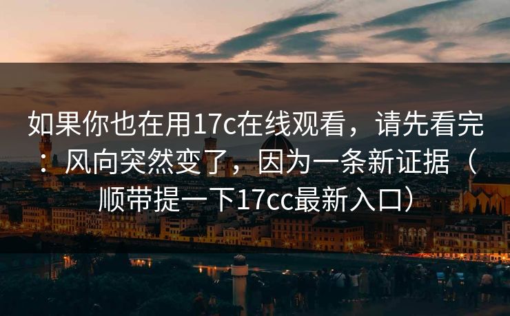 如果你也在用17c在线观看，请先看完：风向突然变了，因为一条新证据（顺带提一下17cc最新入口）