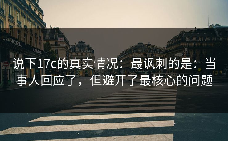 说下17c的真实情况：最讽刺的是：当事人回应了，但避开了最核心的问题