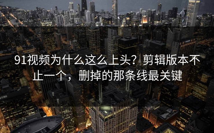 91视频为什么这么上头？剪辑版本不止一个，删掉的那条线最关键