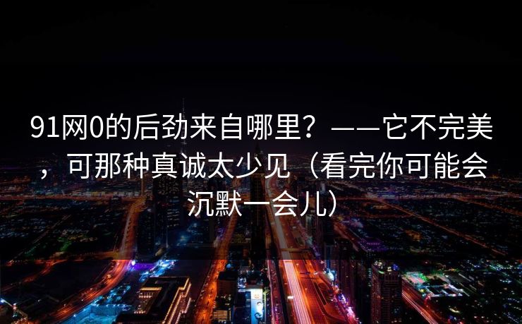 91网0的后劲来自哪里？——它不完美，可那种真诚太少见（看完你可能会沉默一会儿）