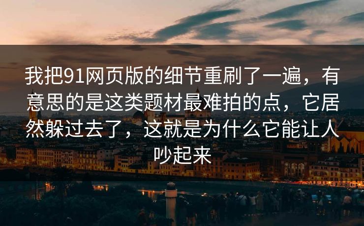 我把91网页版的细节重刷了一遍，有意思的是这类题材最难拍的点，它居然躲过去了，这就是为什么它能让人吵起来