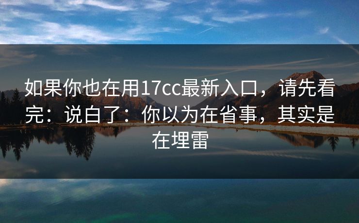 如果你也在用17cc最新入口，请先看完：说白了：你以为在省事，其实是在埋雷