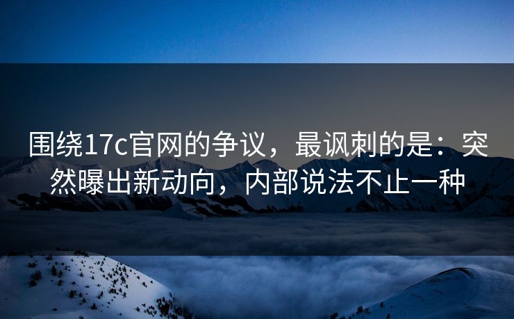 围绕17c官网的争议，最讽刺的是：突然曝出新动向，内部说法不止一种
