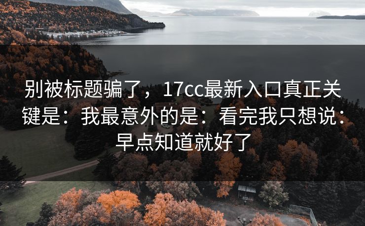 别被标题骗了，17cc最新入口真正关键是：我最意外的是：看完我只想说：早点知道就好了