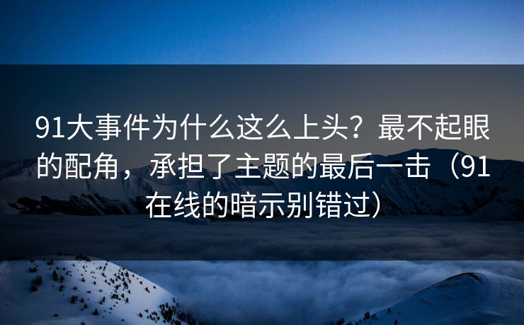 91大事件为什么这么上头？最不起眼的配角，承担了主题的最后一击（91在线的暗示别错过）