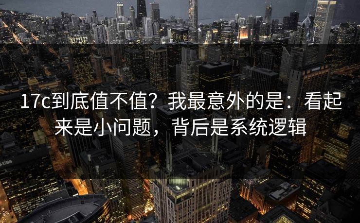 17c到底值不值？我最意外的是：看起来是小问题，背后是系统逻辑