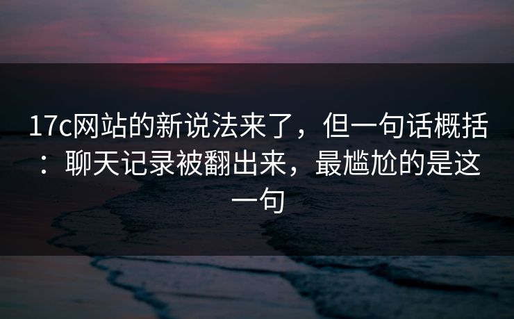 17c网站的新说法来了，但一句话概括：聊天记录被翻出来，最尴尬的是这一句