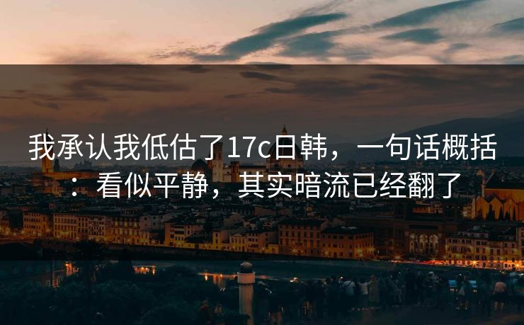 我承认我低估了17c日韩，一句话概括：看似平静，其实暗流已经翻了
