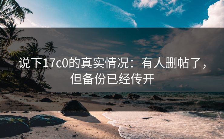 说下17c0的真实情况：有人删帖了，但备份已经传开