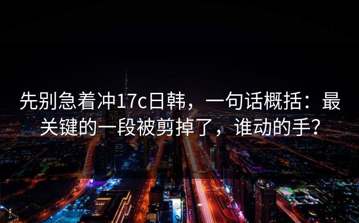 先别急着冲17c日韩，一句话概括：最关键的一段被剪掉了，谁动的手？