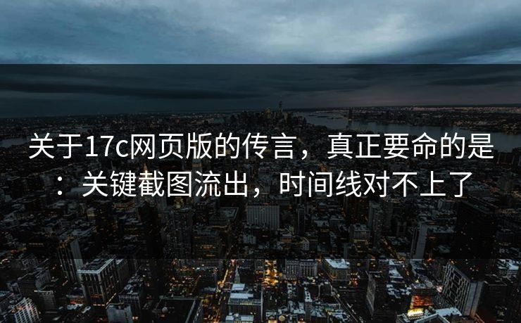 关于17c网页版的传言，真正要命的是：关键截图流出，时间线对不上了