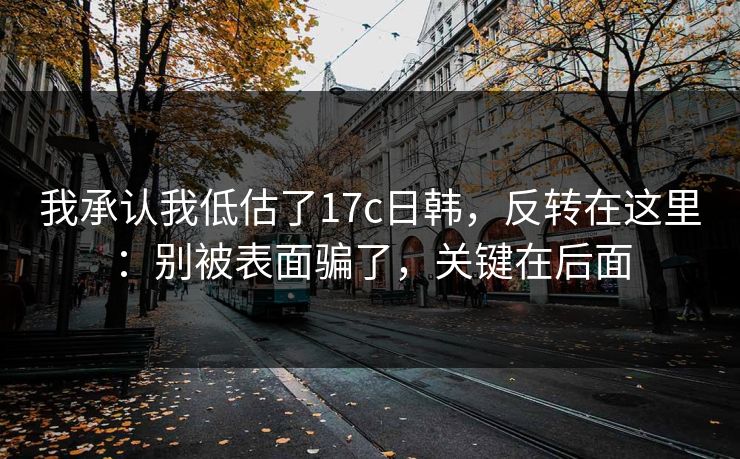 我承认我低估了17c日韩，反转在这里：别被表面骗了，关键在后面