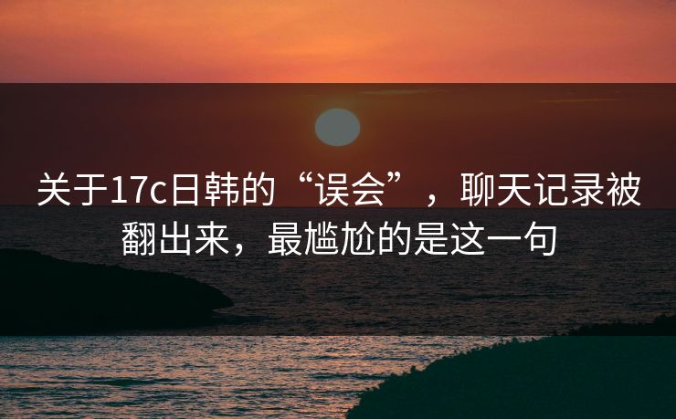 关于17c日韩的“误会”，聊天记录被翻出来，最尴尬的是这一句
