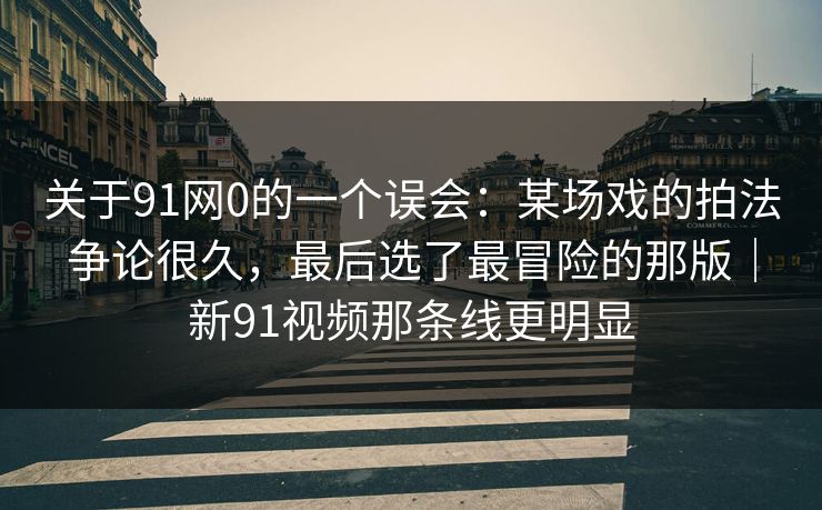 关于91网0的一个误会：某场戏的拍法争论很久，最后选了最冒险的那版｜新91视频那条线更明显