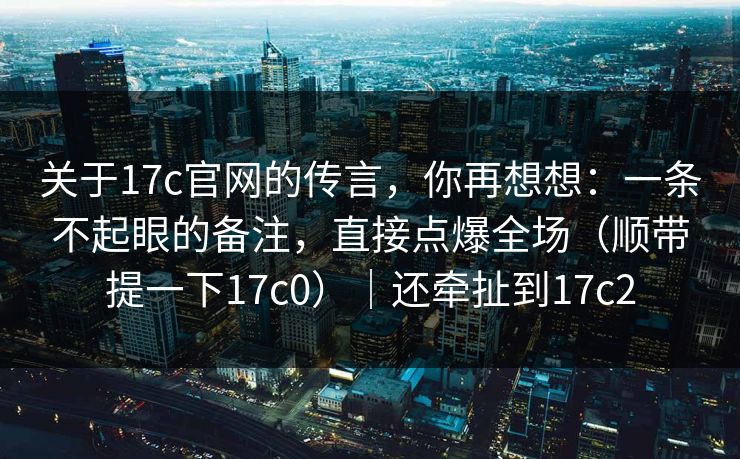 关于17c官网的传言，你再想想：一条不起眼的备注，直接点爆全场（顺带提一下17c0）｜还牵扯到17c2