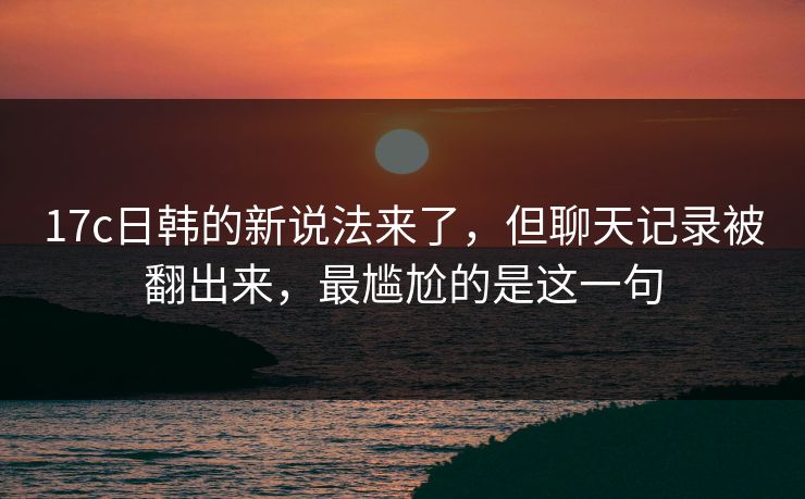 17c日韩的新说法来了，但聊天记录被翻出来，最尴尬的是这一句