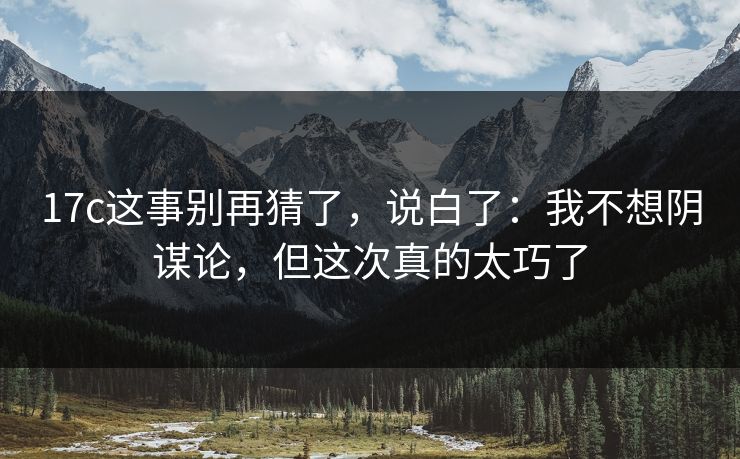 17c这事别再猜了，说白了：我不想阴谋论，但这次真的太巧了