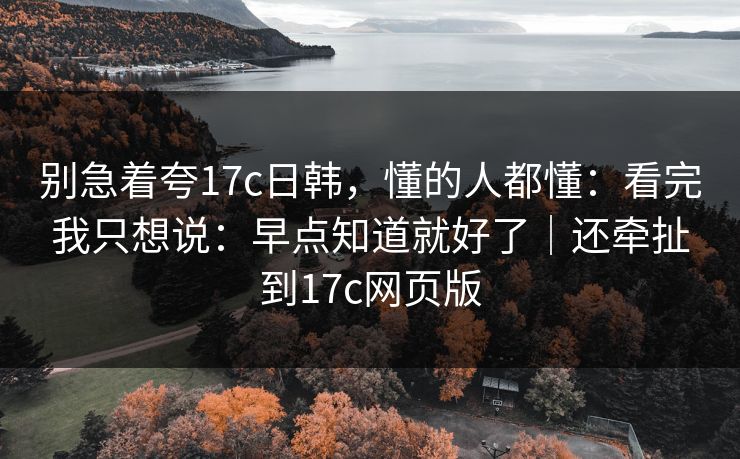 别急着夸17c日韩，懂的人都懂：看完我只想说：早点知道就好了｜还牵扯到17c网页版