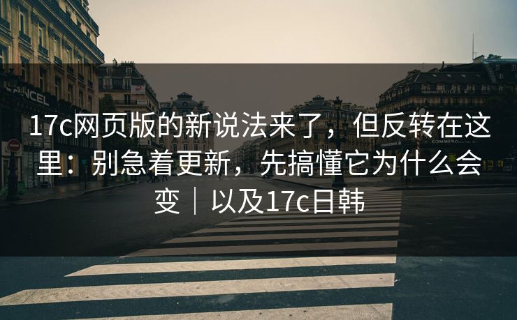 17c网页版的新说法来了，但反转在这里：别急着更新，先搞懂它为什么会变｜以及17c日韩
