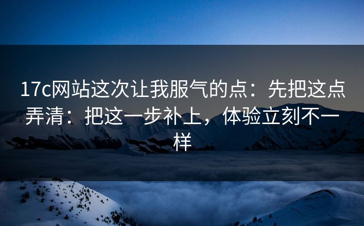 17c网站这次让我服气的点：先把这点弄清：把这一步补上，体验立刻不一样